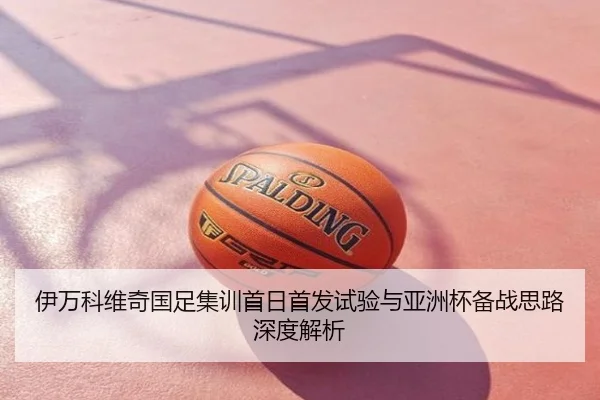 伊万科维奇国足集训首日首发试验与亚洲杯备战思路深度解析
