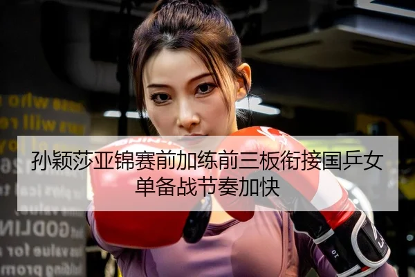 孙颖莎亚锦赛前加练前三板衔接国乒女单备战节奏加快