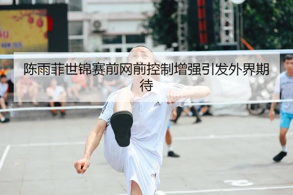 陈雨菲世锦赛前网前控制增强引发外界期待