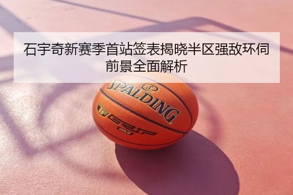 石宇奇新赛季首站签表揭晓半区强敌环伺前景全面解析